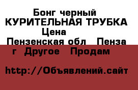 Бонг черный (КУРИТЕЛЬНАЯ ТРУБКА) › Цена ­ 1 000 - Пензенская обл., Пенза г. Другое » Продам   